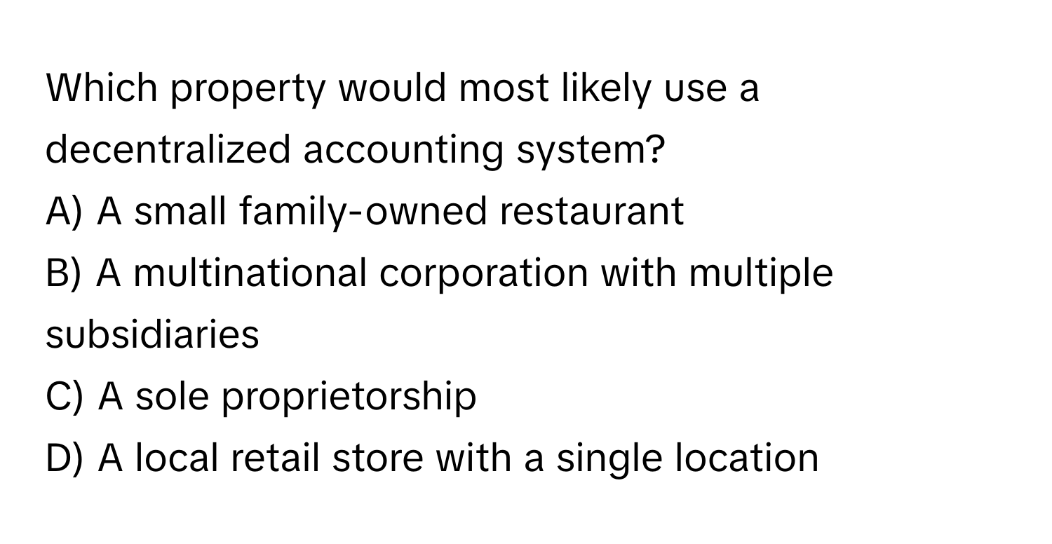 Which property would most likely use a decentralized accounting system? 

A) A small family-owned restaurant
B) A multinational corporation with multiple subsidiaries
C) A sole proprietorship
D) A local retail store with a single location