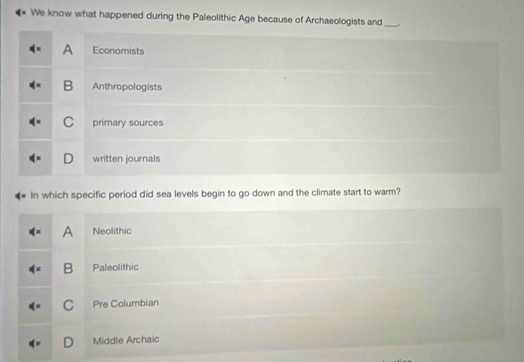 We know what happened during the Paleolithic Age because of Archaeologists and _.
A Economists
B Anthropologists
C primary sources
written journals
In which specific period did sea levels begin to go down and the climate start to warm?
A Neolithic
B Paleolithic
C Pre Columbian
Middle Archaic