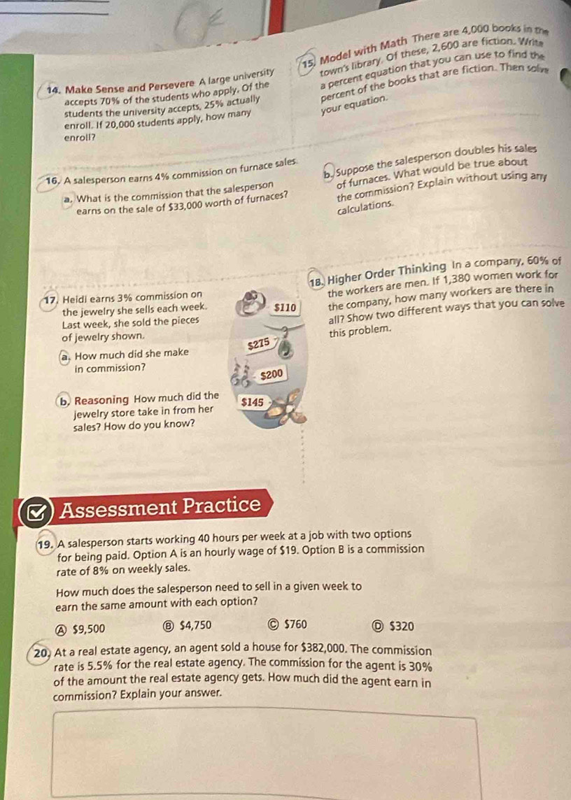 Model with Math There are 4,000 books in th
14. Make Sense and Persevere A large university town's library. Of these, 2,600 are fiction. Writ
accepts 70% of the students who apply. Of the a percent equation that you can use to find the
students the university accepts, 25% actually percent of the books that are fiction. Then solm
enroll. If 20,000 students apply, how many your equation.
enroll?
b. Suppose the salesperson doubles his sales
16. A salesperson earns 4% commission on furnace sales
a. What is the commission that the salesperson of furnaces. What would be true about
earns on the sale of $33,000 worth of furnaces? the commission? Explain without using any
calculations.
18. Higher Order Thinking In a company, 60% of
17. Heidi earns 3% commission on
the workers are men. If 1,380 women work for
the jewelry she sells each week. $110 the company, how many workers are there in
Last week, she sold the pieces
all? Show two different ways that you can solve
$275 this problem.
of jewelry shown.
a. How much did she make
in commission?
$200
b. Reasoning How much did the $145
jewelry store take in from her
sales? How do you know?
a Assessment Practice
19. A salesperson starts working 40 hours per week at a job with two options
for being paid. Option A is an hourly wage of $19. Option B is a commission
rate of 8% on weekly sales.
How much does the salesperson need to sell in a given week to
earn the same amount with each option?
Ⓐ $9,500 ⑧ $4,750 © $760 Ⓓ $320
20. At a real estate agency, an agent sold a house for $382,000. The commission
rate is 5.5% for the real estate agency. The commission for the agent is 30%
of the amount the real estate agency gets. How much did the agent earn in
commission? Explain your answer.