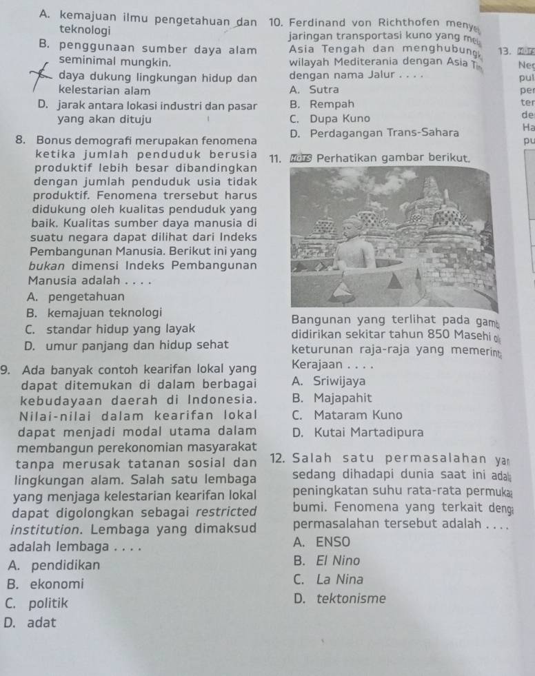 A. kemajuan ilmu pengetahuan dan 10. Ferdinand von Richthofen meny
teknologi jaringan transportasi kuno yang me
B. penggunaan sumber daya alam Asia Tengah dan menghubung, 13. 0 Neç
seminimal mungkin. wilayah Mediterania dengan Asia T
daya dukung lingkungan hidup dan dengan nama Jalur . . . . pul
kelestarian alam A. Sutra pe
D. jarak antara lokasi industri dan pasar B. Rempah ter
yang akan dituju C. Dupa Kuno
de
8. Bonus demografi merupakan fenomena D. Perdagangan Trans-Sahara Ha
pu
ketika jumlah penduduk berusia 11.  Perhatikan gambar berikut.
produktif lebih besar dibandingkan
dengan jumlah penduduk usia tidak
produktif. Fenomena trersebut harus
didukung oleh kualitas penduduk yang
baik. Kualitas sumber daya manusia di
suatu negara dapat dilihat dari Indeks
Pembangunan Manusia. Berikut ini yang
bukan dimensi Indeks Pembangunan
Manusia adalah . . . .
A. pengetahuan
B. kemajuan teknologi Bangunan yang terlihat pada gam!
C. standar hidup yang layak didirikan sekitar tahun 850 Masehi
D. umur panjang dan hidup sehat keturunan raja-raja yang memerint
9. Ada banyak contoh kearifan lokal yang Kerajaan . . . .
dapat ditemukan di dalam berbagai A. Sriwijaya
kebudayaan daerah di Indonesia. B. Majapahit
Nilai-nilai dalam kearifan lokal C. Mataram Kuno
dapat menjadi modal utama dalam D. Kutai Martadipura
membangun perekonomian masyarakat
tanpa merusak tatanan sosial dan  12. Salah satu permasalahan ya
lingkungan alam. Salah satu lembaga sedang dihadapi dunia saat ini adal ;
yang menjaga kelestarian kearifan lokal peningkatan suhu rata-rata permuka
dapat digolongkan sebagai restricted bumi. Fenomena yang terkait deng
institution. Lembaga yang dimaksud permasalahan tersebut adalah . . ..
adalah lembaga . . . . A. ENSO
A. pendidikan B. El Nino
B. ekonomi C. La Nina
C. politik D. tektonisme
D. adat