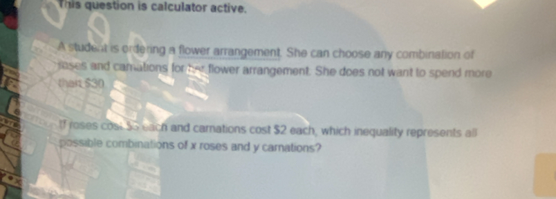 This question is calculator active. 
A student is ordering a flower arrangement. She can choose any combination of 
loses and camations for her flower arrangement. She does not want to spend more 
thar $30
lf roses cost $5 each and carnations cost $2 each, which inequality represents all 
possible combinations of x roses and y carnations?