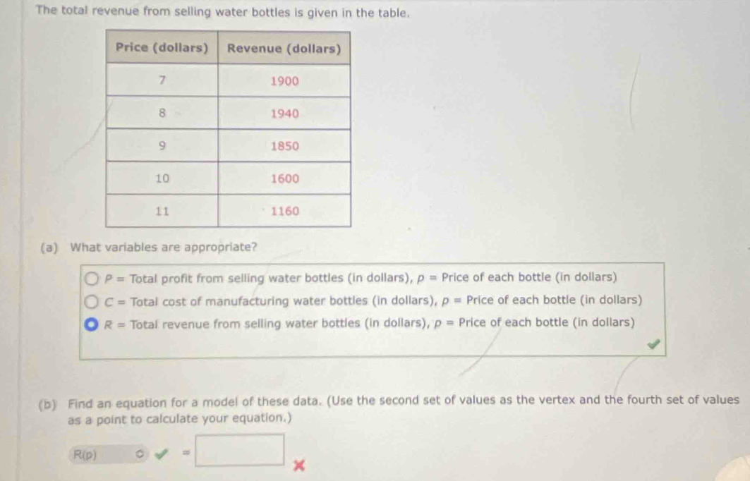 The total revenue from selling water bottles is given in the table.
(a) What variables are appropriate?
P= Total profit from selling water bottles (in dollars), p= Price of each bottle (in dollars)
C= Total cost of manufacturing water bottles (in dollars), p= Price of each bottle (in dollars)
R= Total revenue from selling water bottles (in dollars), p= Price of each bottle (in dollars)
(b) Find an equation for a model of these data. (Use the second set of values as the vertex and the fourth set of values
as a point to calculate your equation.)
R(p) 。 =
×