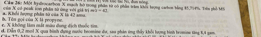 H_2 Với xúc tác Ni, đun nóng.
Câu 26: Một hydrocarbon X mạch hở trong phân tử có phần trăm khối lượng carbon bằng 85, 714%. Trên phổ MS
của X có peak ion phân tử ứng với giá trị m/z=42.
a. Khối lượng phân tử của X là 42 amu.
b. Tên gọi của X là propyne.
c. X không làm mất màu dung dịch thuốc tím.
d. Dẫn 0,2 mol X qua bình đựng nước bromine dư, sau phản ứng thấy khối lượng bình bromine tăng 8, 4 gam.