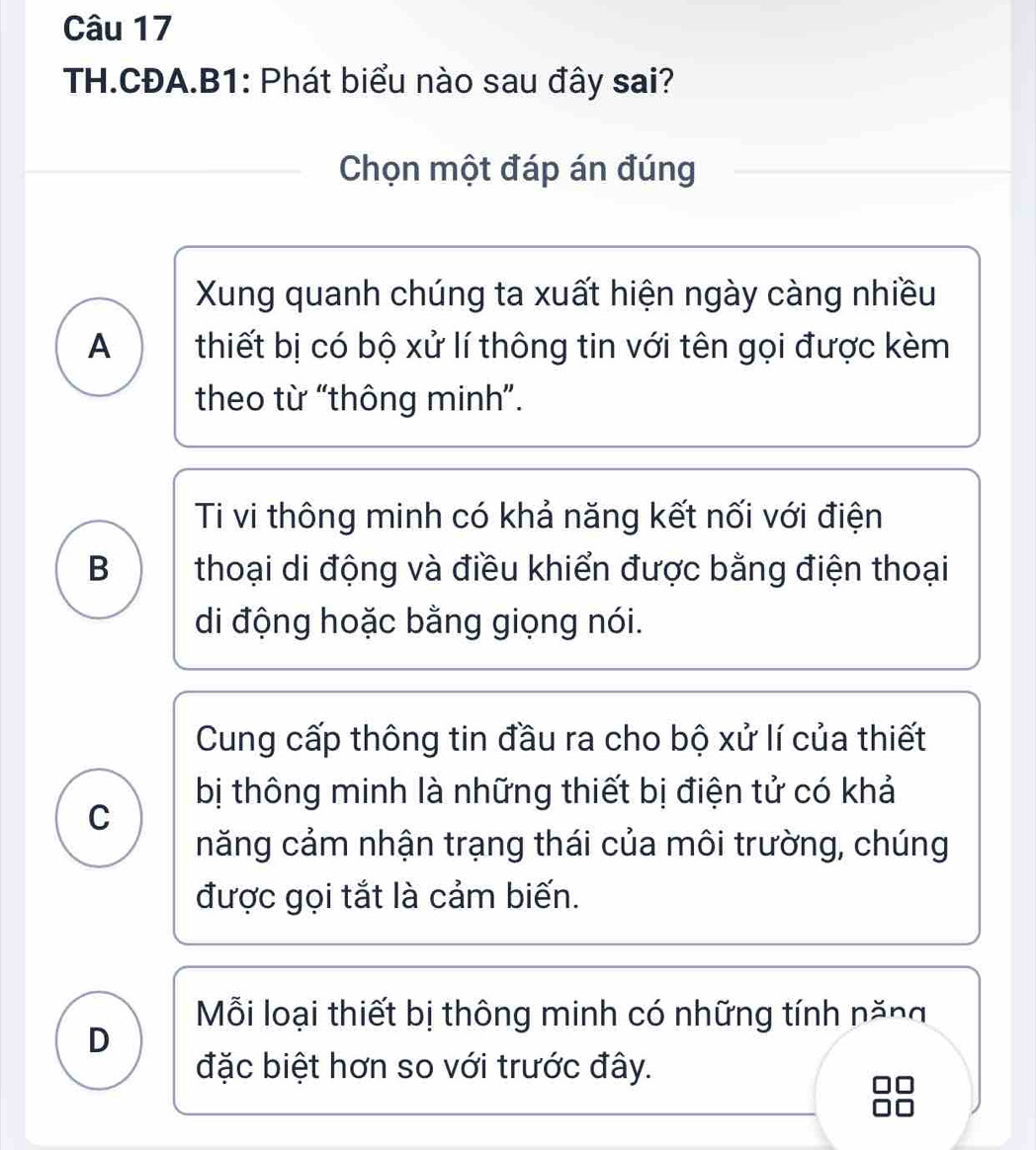 TH.CĐA.B1: Phát biểu nào sau đây sai?
Chọn một đáp án đúng
Xung quanh chúng ta xuất hiện ngày càng nhiều
A thiết bị có bộ xử lí thông tin với tên gọi được kèm
theo từ “thông minh”.
Ti vi thông minh có khả năng kết nối với điện
B thoại di động và điều khiển được bằng điện thoại
di động hoặc bằng giọng nói.
Cung cấp thông tin đầu ra cho bộ xử lí của thiết
bị thông minh là những thiết bị điện tử có khả
C
năng cảm nhận trạng thái của môi trường, chúng
được gọi tắt là cảm biến.
Mỗi loại thiết bị thông minh có những tính năng
D
đặc biệt hơn so với trước đây.