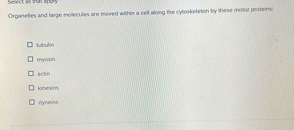 Select all that apply
Organelles and large molecules are moved within a cell along the cytoskeleton by these motor proteins:
tubulin
myosin
actin
kinesins
dyneins