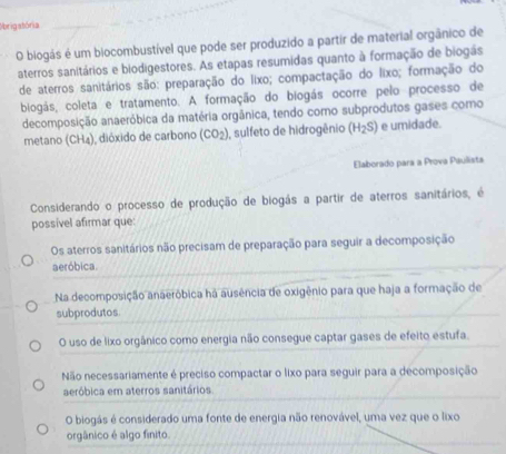 Obrigatória
O biogás é um biocombustível que pode ser produzido a partir de material orgânico de
aterros sanitários e biodigestores. As etapas resumidas quanto à formação de biogas
de aterros sanitários são: preparação do lixo; compactação do lixo; formação do
biogás, coleta e tratamento. A formação do biogás ocorre pelo processo de
decomposição anaeróbica da matéria orgânica, tendo como subprodutos gases como
metano (CH_4) , dióxido de carbono (CO_2) I, sulfeto de hidrogênio (H_2S) e umidade.
Elaborado para a Prova Paulista
Considerando o processo de produção de biogás a partir de aterros sanitários, é
possível afirmar que:
Os aterros sanitários não precisam de preparação para seguir a decomposição
aeróbica.
Na decomposição anaeróbica ha ausência de oxigênio para que haja a formação de
subprodutos
O uso de lixo orgânico como energia não consegue captar gases de efeito estufa.
Não necessariamente é preciso compactar o lixo para seguir para a decomposição
aeróbica em aterros sanitários.
O biogás é considerado uma fonte de energia não renovável, uma vez que o lixo
orgânico é algo finito.