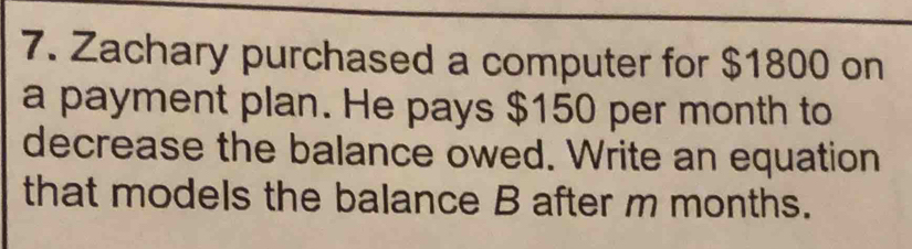 Zachary purchased a computer for $1800 on 
a payment plan. He pays $150 per month to 
decrease the balance owed. Write an equation 
that models the balance B after m months.