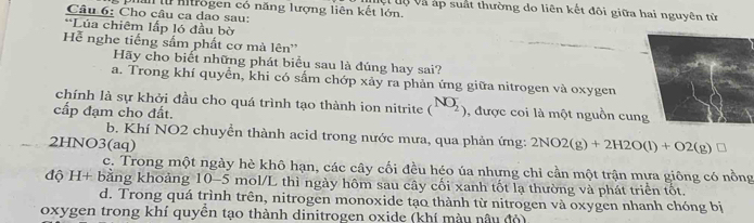 Mệt uự và áp suất thường do liên kết đôi giữa hai nguyên từ
Câu 6: Cho câu ca dao sau: Uan lừ Aitrogen có năng lượng liên kết lớn.
*Lúa chiêm lấp ló đầu bờ
Hễ nghe tiếng sắm phất cơ mà lên''
Hãy cho biết những phát biểu sau là đúng hay sai?
a. Trong khí quyển, khi có sầm chớp xảy ra phản ứng giữa nitrogen và oxygen
chính là sự khởi đầu cho quá trình tạo thành ion nitrite (^NO_2)
cấp đạm cho đất. , được coi là một nguồn cun
b. Khí NO2 chuyển thành acid trong nước mưa, qua phản ứng: 2NO2(g)+2H2O(l)+O2(g)□
2HNO3(aq)
c. Trong một ngày hè khô hạn, các cây cối đều héo úa nhưng chỉ cần một trận mựa giông có nồng
độ H+ bằng khoảng 10-5 mol/L thì ngày hôm sau cây cối xanh tốt lạ thường và phát triển tốt.
d. Trong quá trình trên, nitrogen monoxide tạo thành từ nitrogen và oxygen nhanh chóng bị
oxygen trong khí quyền tạo thành dinitrogen oxide (khí màu nâu đỏ)