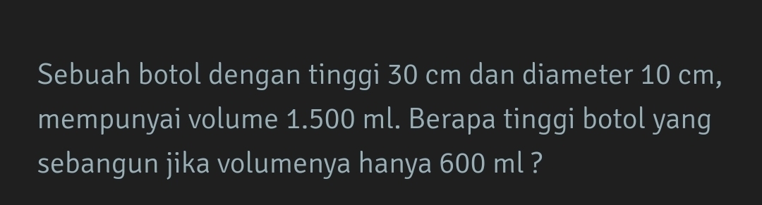 Sebuah botol dengan tinggi 30 cm dan diameter 10 cm, 
mempunyai volume 1.500 ml. Berapa tinggi botol yang 
sebangun jika volumenya hanya 600 ml ?