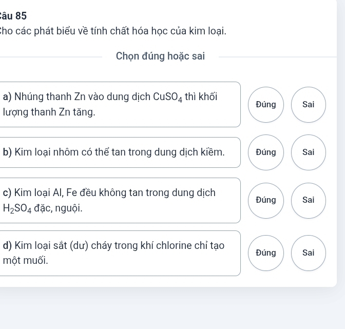 Cho các phát biểu về tính chất hóa học của kim loại. 
Chọn đúng hoặc sai 
a) Nhúng thanh Zn vào dung dịch CuSO₄ thì khối Đúng Sai 
lượng thanh Zn tăng. 
b) Kim loại nhôm có thể tan trong dung dịch kiềm. Đúng Sai 
c) Kim loại Al, Fe đều không tan trong dung dịch Đúng Sai
H_2SO_4 đặc, nguội. 
d) Kim loại sắt (dư) cháy trong khí chlorine chỉ tạo Đúng Sai 
một muối.