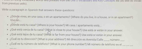 from previous units). mary words and phrases from the Onit 5 vocabulary and Kay Concepts list (as well as vocab 
Write a paragraph in Spanish that answers these questions 
¿Dónde vives, en una casa, o en un apartamento? (Where do you live, in a house, or in an apartment?) 
Vivo en... 
¿Donde está tu casa? (Where is your house?) Mi casa / apartamento está... 
¿Qué está cerca de tu casa? (What is close to your house?) Use está or están in your answer. 
¿Qué está lejos de tu casa? (What is far from your house?) Use está or están in your answer. 
¿Cuál es tu dirección? (What is your address?) Mi dirección es Avenida/Calle _número_ 
¿Cuál es tu número de teléfono? (What is your phone number?) Mi número de teléfono es el