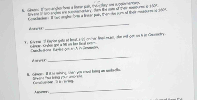 Given: If two angles form a linear pair, thethey are supplementary. 
Given: If two angles are supplementary, ther the sum of their measures is 180°, 
Conclusion: If two angles form a linear pair, then the sum of their measures is 180°, 
Answer: 
_ 
7. Given: If Kaylee gets at least a 95 on her final exam, she will get an A in Geometry. 
Given: Kaylee got a 98 on her final exam. 
Conclusion: Kaylee got an A in Geometry. 
Answer: 
_ 
8. Given: If it is raining, then you must bring an umbrella. 
Given: You bring your umbrella. 
Conclusion: It is raining. 
Answer: 
_ 
from the