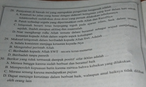 Pernyataan di bawah ini vang merupakan pengertian istiqamah adalah - - .
A. Kembali ke jalan vang benar dengan didasari keinginan yang kuat dalam hati untuk
tidakkembalí melakukan dosa-dosa yang pernah dilakukan sebeiumnya
B. Patuh terhadap segala vang dinerintahkan oelh Atlah dan RasulNya
C. Istiqomah berartí terus bernegang teguh pada ajaran islam, baik dalam urusan
aqidah, ibadah maupun akhlaq dan muamalah
D. Niat mengharap ridla Allah semata dalam beramal sebagai wujud menjalankan
ketaatan kepada Allah dalam segala aspek kehidupan
29. Maksud istiqomah dalam heribadah kepada Allah Swt. Adalah …
A. Selalu konsisten menjaga ketaatan kepada-Nya
B. Mengetahui perintah Allah
C. Beribadah kepada Allah SWT secara terus-menerus
D. Beribadah tanpa pamrih
30. Berikut yang tidak termasuk dampak positif sifat ikhlas adalah ....
A. Merasa bangga karena sudah berbuat dan beramal baik
B. Memperolch kepuasan batin karena merasa bahwa kębaikan yang dilakukan
C. Merasa senang karena mendapatkan pujian
D. Dapat menjaga kerutinan dalam berbuat baik, walaupun amal baiknya tidak dilihat
oleh orang lain