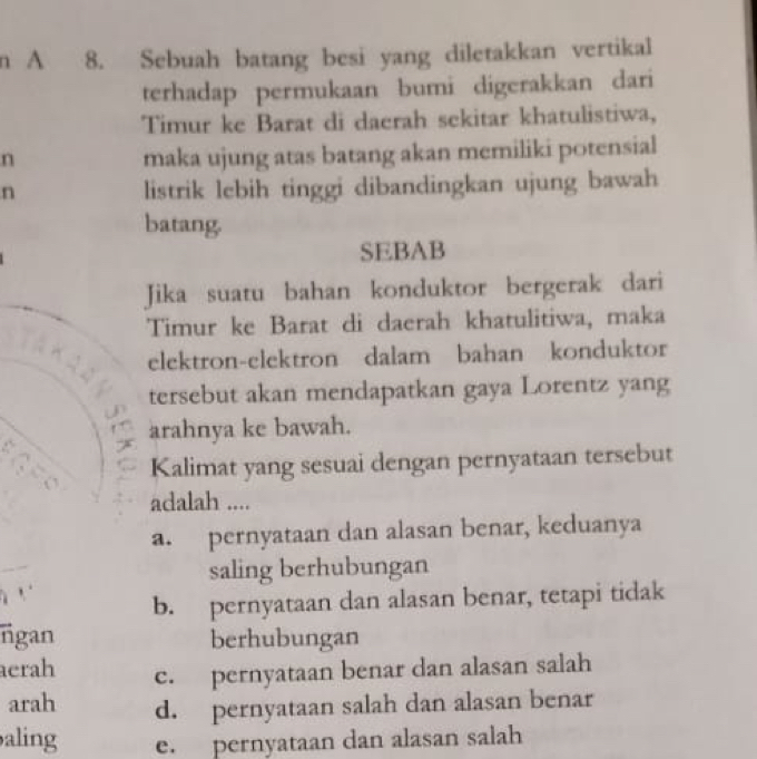 A 8. Sebuah batang besi yang diletakkan vertikal
terhadap permukaan bumi digerakkan dari
Timur ke Barat di daerah sekitar khatulistiwa,
n
maka ujung atas batang akan memiliki potensial
n listrik lebih tinggi dibandingkan ujung bawah
batang.
SEBAB
Jika suatu bahan konduktor bergerak dari
Timur ke Barat di daerah khatulitiwa, maka
elektron-elektron dalam bahan konduktor
tersebut akan mendapatkan gaya Lorentz yang
arahnya ke bawah.
Kalimat yang sesuai dengan pernyataan tersebut
adalah ....
a. pernyataan dan alasan benar, keduanya
saling berhubungan
b. pernyataan dan alasan benar, tetapi tidak
ngan berhubungan
erah c. pernyataan benar dan alasan salah
arah d. pernyataan salah dan alasan benar
aling e. pernyataan dan alasan salah