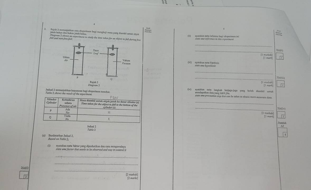 Rajah 2 menunjukkan satu eksperimen bagi mengkaji masa yang diambil untuk objek
jatuh bebas dan bukan jatuh bebas. (ii) nyatakan satu inferens hagi eksperimen ini
Diagram 2 shows an experiment to study the time taken for an object to fall during free state one inference in this experiment
fall and non-free fall.
_
_2(a)(ii)
[1 markah] [1 mark]
(iii) nyatakan satu hipotesis
state one hypothesis
_
_2(a)(iii)
[1 markah]
[1 mark]
(iv) nyatakan satu langkah berjaga-jaga yang bolch diambil untuk
Jadual 2 menunjukkan keputusan bagi eksperimen tersebut. mendapatkan data yang lebih jitu.
Table 2 shows the result of the experiment state one precaution step that can be taken to obtain more accurate data.
PEN
Silinder Kchadiran Masa diambil untuk objek jatuh ke dasar silinder (s)
Cylinder udara Time taken for the object to fall to the bottom of the_
Presence of air
P Ada
_
2(a)(iv)
11 [1 markah]
Yes [1 mark]
Q Tiada
No
5
Jumish
Jadual 2 A2
Table 2
(ə) Berdasarkan Jadual 2,
Based on Table 2,
(i) nyatakan satu faktor yang diperhatikan dan cara mengawalnya
state one factor that needs to be observed and way to control it
_
_
_
2(a)(i)
[2 markah]
[2 marks]