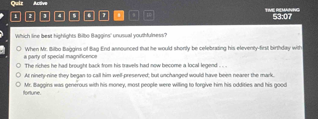 Quiz Active
TIME REMAINING
1 2 3 4 5 6 7 8 9 10 53:07
Which line best highlights Bilbo Baggins' unusual youthfulness?
When Mr. Bilbo Baggins of Bag End announced that he would shortly be celebrating his eleventy-first birthday with
a party of special magnificence
The riches he had brought back from his travels had now become a local legend . . .
At ninety-nine they began to call him well-preserved; but unchanged would have been nearer the mark.
Mr. Baggins was generous with his money, most people were willing to forgive him his oddities and his good
fortune.