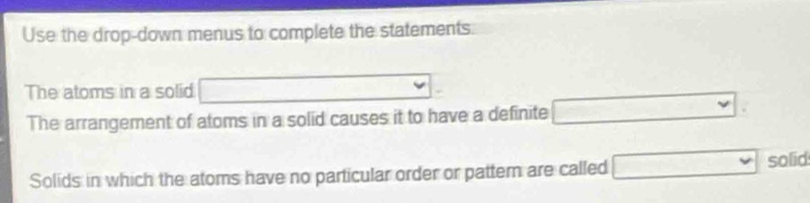 Use the drop-down menus to complete the statements. 
The atoms in a solid □°
The arrangement of atoms in a solid causes it to have a definite □ vee
Solids in which the atoms have no particular order or patter are called □ solid