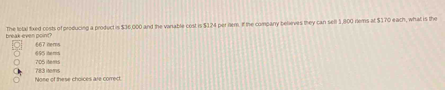 The total fixed costs of producing a product is $36,000 and the variable cost is $124 per item. If the company believes they can sell 1,800 items at $170 each, what is the
break-even point?
667 items
695 items
705 items
783 items
None of these choices are correct.