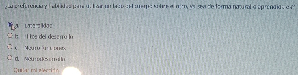 ¿La preferencia y habilidad para utilizar un lado del cuerpo sobre el otro, ya sea de forma natural o aprendida es?
a. Lateralidad
b. Hitos del desarrollo
c. Neuro funciones
d. Neurodesarrollo
Quitar mi elección