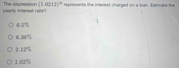 The expression (1.0212)^3t represents the interest charged on a loan. Estimate the
yearly interest rate?
6.5%
6.36%
2.12%
1.02%