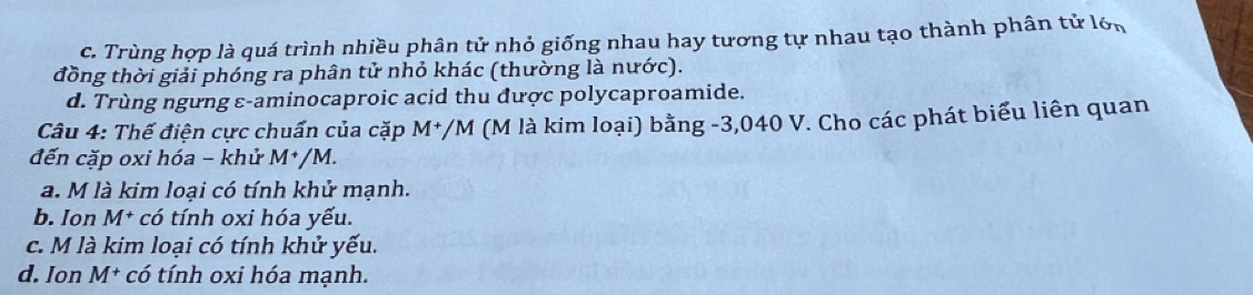 c. Trùng hợp là quá trình nhiều phân tử nhỏ giống nhau hay tương tự nhau tạo thành phân tử lớn
đồng thời giải phóng ra phân tử nhỏ khác (thường là nước).
d. Trùng ngưng ε-aminocaproic acid thu được polycaproamide.
Câu 4: Thế điện cực chuẩn của cặp . M */M (M là kim loại) bằng -3,040 V. Cho các phát biểu liên quan
đến cặp oxi hóa - khử M^+/M.
a. M là kim loại có tính khử mạnh.
b. Ion M^+ * có tính oxi hóa yếu.
c. M là kim loại có tính khử yếu.
d. Ion M^+ có tính oxi hóa mạnh.