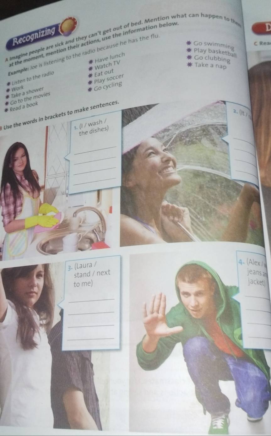 a imagine people are sick and they can't get out of bed. Mention what can happen to the Recognizing 
C Rea 
at the moment, mention their actions, use the information below 
Go swimming 
Play basketball 
Example: Joe is listening to the radio because he has the flu 
Have lunch 
Go clubbing 
Watch TV 
Take a nap 
Listen to the radio 
Tak Eat out 
Wo 
ng Play soccer 
ReaGo 
Use the words in brackets to make sentences. 
lex/ 
ans a 
cket 
_ 
_ 
_ 
_ 
_