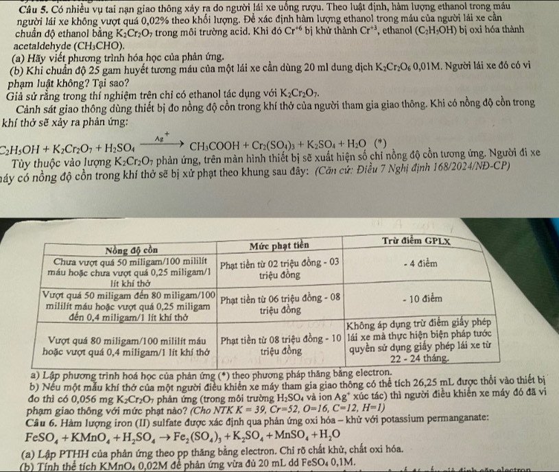 Có nhiều vụ tai nạn giao thông xảy ra do người lái xe uống rượu. Theo luật định, hàm lượng ethanol trong máu
người lái xe không vượt quá 0,02% theo khối lượng. Đề xác định hàm lượng ethanol trong máu của người lái xe cần
chuẩn độ ethanol bằng K_2Cr_2O_7 trong môi trường acid. Khi đó Cr^(+6) bị khử thành Cr^(+3) , ethanol (C_2H_5OH) bị oxi hóa thành
acetaldehyde (CH₃CHO).
(a) Hãy viết phương trình hóa học của phản ứng.
(b) Khỉ chuẩn độ 25 gam huyết tương máu của một lái xe cần dùng 20 ml dung dịch K_2Cr_2O_60,01M 1. Người lái xe đó có vi
phạm luật không? Tại sao?
Giả sử rằng trong thí nghiệm trên chỉ có ethanol tác dụng với K_2Cr_2O_7.
Cảnh sát giao thông dùng thiết bị đo nồng độ cồn trong khí thở của người tham gia giao thông. Khi có nồng độ cồn trong
khí thở sẽ xảy ra phản ứng:
C_2H_5OH+K_2Cr_2O_7+H_2SO_4xrightarrow Ag^+CH_3COOH+Cr_2(SO_4)_3+K_2SO_4+H_2O (*)
Tùy thuộc vào lượng K_2Cr_2O_7 phản ứng, trên màn hình thiết bị sẽ xuất hiện số chỉ nồng độ cồn tương ứng. Người đi xe
náy có nồng độ cồn trong khí thờ sẽ bị xử phạt theo khung sau đây: (Căn cử: Điều 7 Nghị định 168/2024/NĐ-CP)
a) Lập phương trình hoá học của phản ứng (*) theo phương phá
b) Nếu một mẫu khí thở của một người điều khiên xe máy tham gia giao thông có thể tích 26,25 mL được thổi vào thiết bị
đo thì có 0,056 mg K_2Cr_2O_7 phản ứng (trong môi trường H_2SO 4 và ion Ag* xúc tác) thì người điều khiển xe máy đó đã vi
phạm giao thông với mức phạt nào? (Cho NTKK=39,Cr=52,O=16,C=12,H=1)
Cầu 6. Hàm lượng iron (II) sulfate được xác định qua phản ứng oxi hóa - khử với potassium permanganate:
FeSO_4+KMnO_4+H_2SO_4to Fe_2(SO_4)_3+K_2SO_4+MnSO_4+H_2O
(a) Lập PTHH của phản ứng theo pp thăng bằng electron. Chỉ rõ chất khử, chất oxi hóa.
(b) Tính thể tích KMnO₄ 0,02M đề phản ứng vừa đủ 20 mL dd FeSO₄ 0,1M.