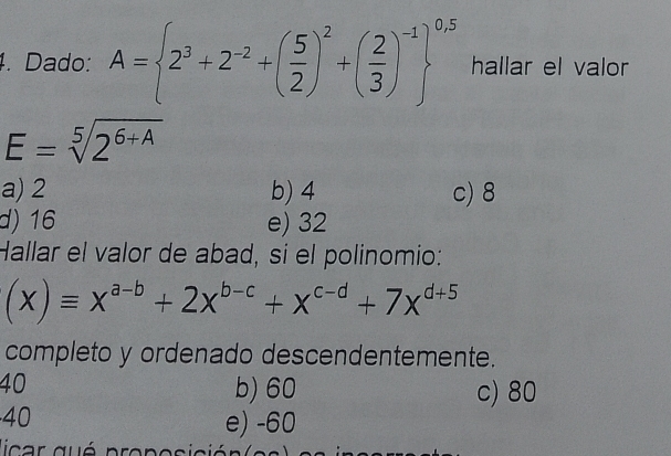 Dado: A= 2^3+2^(-2)+( 5/2 )^2+( 2/3 )^-1 ^0.5 hallar el valor
E=sqrt[5](2^(6+A))
a) 2 b) 4 c) 8
d) 16 e) 32
Hallar el valor de abad, si el polinomio:
(x)equiv x^(a-b)+2x^(b-c)+x^(c-d)+7x^(d+5)
completo y ordenado descendentemente.
40
b) 60 c) 80
40
e) -60