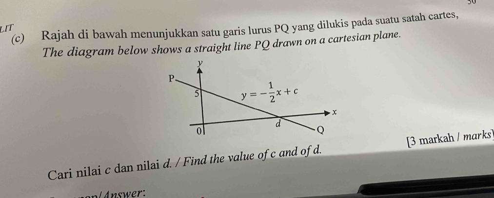 30
(c) Rajah di bawah menunjukkan satu garis lurus PQ yang dilukis pada suatu satah cartes,
LIT
The diagram below shows a straight line PQ drawn on a cartesian plane.
Cari nilai c dan nilai d. / Find the value of c and of d. [3 markah / marks]
nswer: