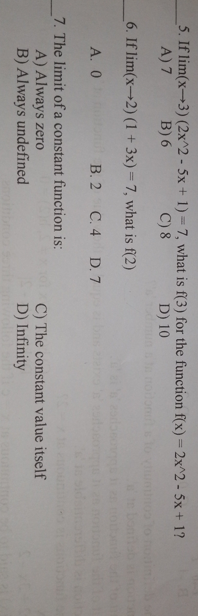 If lim(xto 3)(2x2-5x+1)=7 , what is f(3) for the function f(x)=2x^(wedge)2-5x+1 ?
A) 7 B) 6 C) 8 D) 10
_6. If lim(xto 2)(1+3x)=7 , what is f(2)
A. 0 B. 2 C. 4 D. 7
_
7. The limit of a constant function is:
A) Always zero C) The constant value itself
B) Always undefined D) Infinity