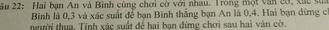 âu 22: Hai bạn An và Bình cùng chơi cờ với nhau. Trong mọt văn cơ, xắc sua 
Bình là 0, 3 và xác suất để bạn Bình thắng bạn An là 0, 4. Hai bạn dừng ch 
người thua. Tính xác suất để hai bạn dừng chơi sau hai ván cờ.