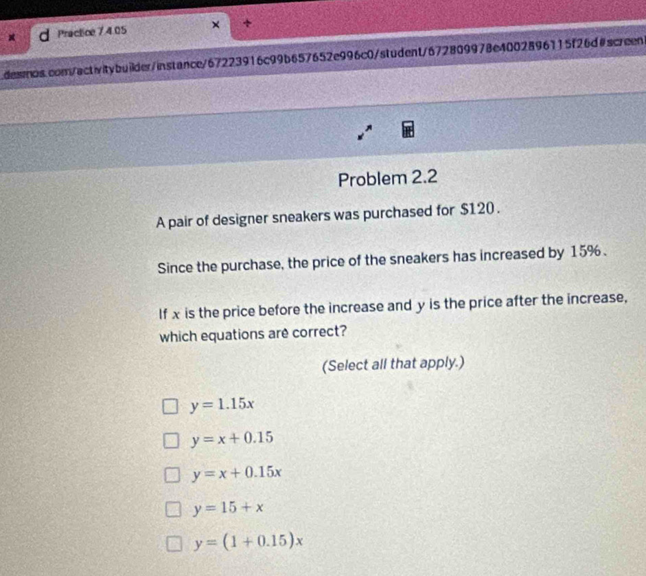 Practice 7 4.05 × +
desmos.com/activitybuilder/instance/67223916c99b657652e996c0/student/672809978e4002896115f26d#screen
Problem 2.2
A pair of designer sneakers was purchased for $120.
Since the purchase, the price of the sneakers has increased by 15%.
If x is the price before the increase and y is the price after the increase,
which equations are correct?
(Select all that apply.)
y=1.15x
y=x+0.15
y=x+0.15x
y=15+x
y=(1+0.15)x