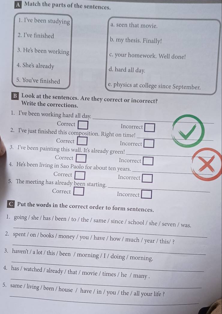 A Match the parts of the sentences.
1. I’ve been studying a. seen that movie.
2. I’ve finished b. my thesis. Finally!
3. He's been working c. your homework. Well done!
4. She's already d. hard all day.
5. You've finished e. physics at college since September.
B Look at the sentences. Are they correct or incorrect?
Write the corrections.
_
1. I’ve been working hard all day.
_
Correct Incorrect
_
2. I’ve just finished this composition. Right on time!
Correct Incorrect
_
3. I’ve been painting this wall. It’s already green!
Correct Incorrect
_
4. He's been living in Sao Paolo for about ten years.
Correct Incorrect
_
5. The meeting has already been starting.
Correct Incorrect
C. Put the words in the correct order to form sentences.
_
1. going / she / has / been / to / the / same / since / school / she / seven / was.
_
2. spent / on / books / money / you / have / how / much / year / this/ ?
_
3. haven't / a lot / this / been / morning / I / doing / morning.
_
4. has / watched / already / that / movie / times / he / many .
_
5. same / living / been / house / have / in / you / the / all your life ?