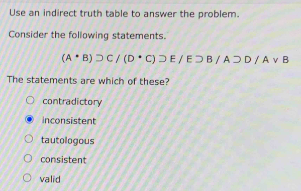 Use an indirect truth table to answer the problem.
Consider the following statements.
(A· B)supset C/(D· C)DE/Esupset E/Esupset D/Avee B
The statements are which of these?
contradictory
inconsistent
tautologous
consistent
valid