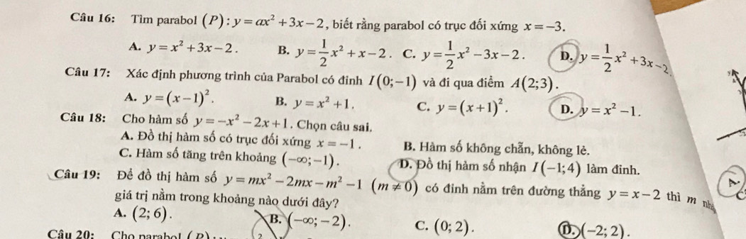 Tìm parabol (P):y=ax^2+3x-2 , biết rằng parabol có trục đối xứng x=-3.
A. y=x^2+3x-2. B. y= 1/2 x^2+x-2. C. y= 1/2 x^2-3x-2. D. y= 1/2 x^2+3x-2
Câu 17: Xác định phương trình của Parabol có đỉnh I(0;-1) và đi qua điểm A(2;3).
A. y=(x-1)^2. B. y=x^2+1. C. y=(x+1)^2. D. y=x^2-1. 
Câu 18: :Cho hàm số y=-x^2-2x+1. Chọn câu sai.
A. Đồ thị hàm số có trục đối xứng x=-1. B. Hàm số không chẵn, không lè.
C. Hàm số tăng trên khoảng (-∈fty ;-1). Đ. Đồ thị hàm số nhận I(-1;4) làm đinh.
D
Câu 19: Để đồ thị hàm số y=mx^2-2mx-m^2-1(m!= 0) có đinh nằm trên đường thẳng y=x-2 thì m nh
giá trị nằm trong khoảng nào dưới đây?
C
A. (2;6).
B. (-∈fty ;-2). C. (0;2). 
Câu 20: Cho parabol ( B) 2
(-2;2).