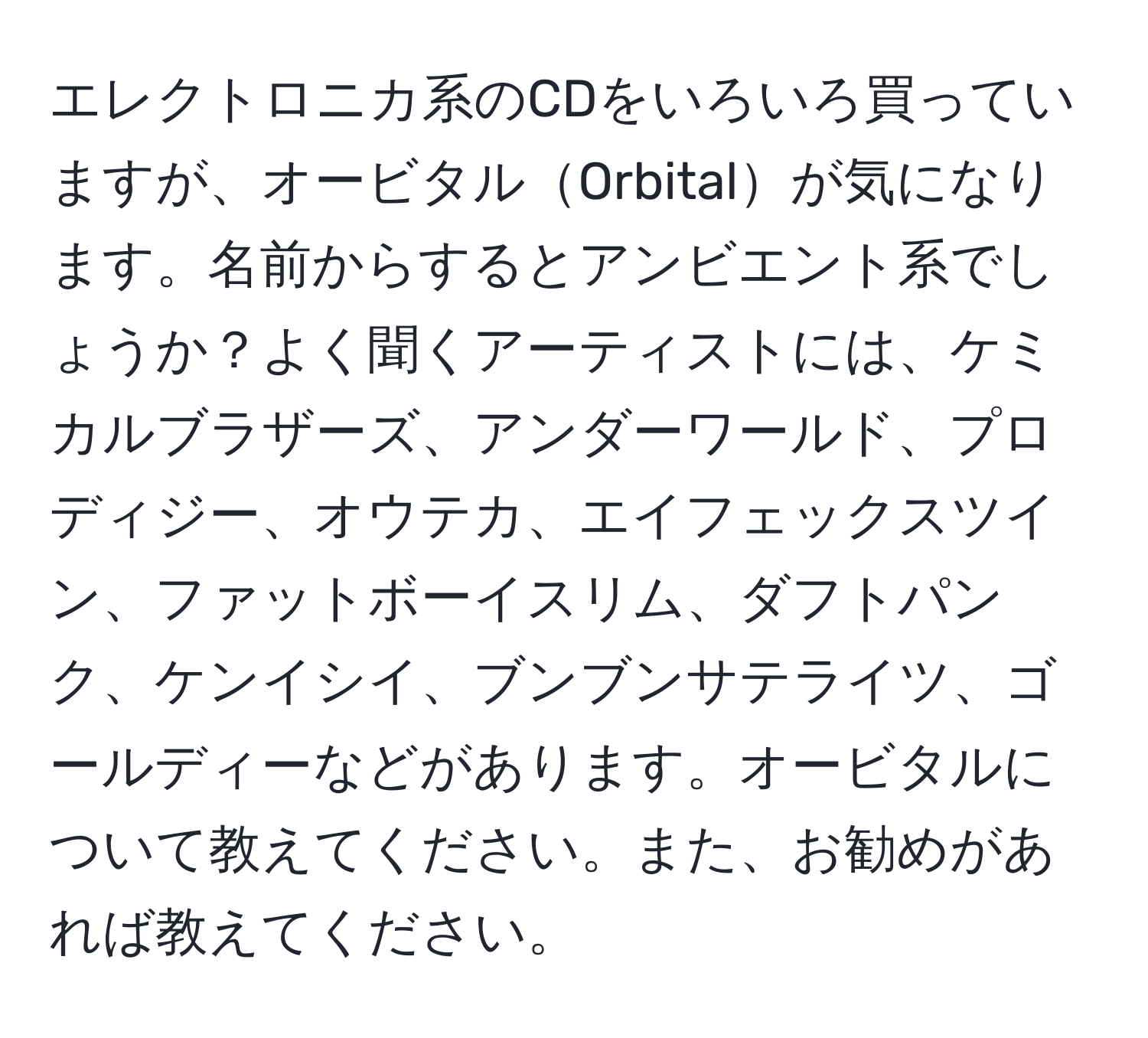 エレクトロニカ系のCDをいろいろ買っていますが、オービタルOrbitalが気になります。名前からするとアンビエント系でしょうか？よく聞くアーティストには、ケミカルブラザーズ、アンダーワールド、プロディジー、オウテカ、エイフェックスツイン、ファットボーイスリム、ダフトパンク、ケンイシイ、ブンブンサテライツ、ゴールディーなどがあります。オービタルについて教えてください。また、お勧めがあれば教えてください。