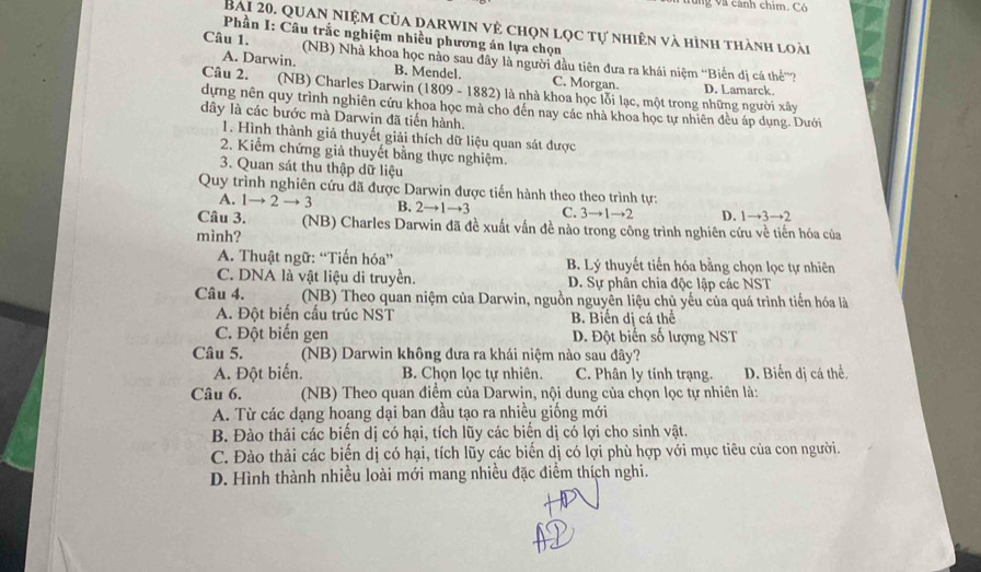 ng và cánh chim. Có
Bài 20. Quan niệm của darwin vệ chọn lọc tự nhiên và hình thành loài
Phần I: Câu trắc nghiệm nhiều phương án lựa chọn
Câu 1. (NB) Nhà khoa học nào sau dây là người đầu tiên đưa ra khái niệm “Biến dị cá thể”?
A. Darwin. B. Mendel. C. Morgan. D. Lamarck.
Câu 2. (NB) Charles Darwin (1809 - 1882) là nhà khoa học lỗi lạc, một trong những người xây
dựng nên quy trình nghiên cứu khoa học mà cho đến nay các nhà khoa học tự nhiên đều áp dụng. Dưới
dây là các bước mà Darwin đã tiến hành.
1. Hình thành giả thuyết giải thích dữ liệu quan sát được
2. Kiểm chứng giả thuyết bằng thực nghiệm.
3. Quan sát thu thập dữ liệu
Quy trình nghiên cứu đã được Darwin được tiến hành theo theo trình tự:
A. 1to 2to 3 B. 2to 1to 3 C. 3to 1to 2 D. 1to 3to 2
Câu 3. (NB) Charles Darwin đã đề xuất vấn đề nào trong công trình nghiên cứu về tiến hóa của
mình?
A. Thuật ngữ: “Tiến hóa” B. Lý thuyết tiến hóa bằng chọn lọc tự nhiên
C. DNA là vật liệu di truyền. D. Sự phân chia độc lập các NST
Câu 4. (NB) Theo quan niệm của Darwin, nguồn nguyên liệu chủ yếu của quá trình tiến hóa là
A. Đột biến cấu trúc NST B. Biển dị cá thể
C. Đột biến gen D. Đột biến số lượng NST
Câu 5. (NB) Darwin không đưa ra khái niệm nào sau đây?
A. Đột biến. B. Chọn lọc tự nhiên. C. Phân ly tính trạng. D. Biến dị cá thể.
Câu 6.  (NB) Theo quan điểm của Darwin, nội dung của chọn lọc tự nhiên là:
A. Từ các dạng hoang dại ban đầu tạo ra nhiều giống mới
B. Đào thải các biến dị có hại, tích lũy các biển dị có lợi cho sinh vật.
C. Đào thải các biến dị có hại, tích lũy các biến dị có lợi phù hợp với mục tiêu của con người.
D. Hình thành nhiều loài mới mang nhiều đặc điểm thích nghi.