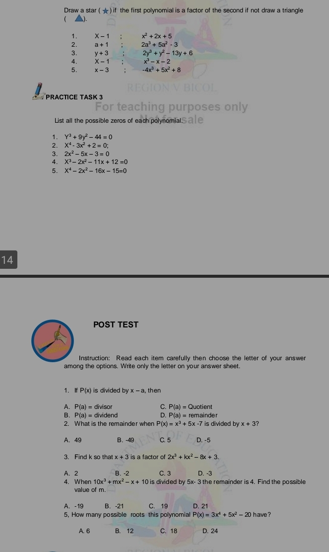 Draw a star ( ★ ) if the first polynomial is a factor of the second if not draw a triangle
 ).
1. X-1 x^2+2x+5
2. a+1 2a^3+5a^2-3
3. y+3 2y^3+y^2-13y+6
4. X-1 x^3-x-2
5. x-3 -4x^3+5x^2+8
PRACTICE TASK 3
For teaching purposes only
List all the possible zeros of each polynomial.s ale
1. Y^3+9y^2-44=0
2. X^4-3x^2+2=0;
3. 2x^2-5x-3=0
4. X^3-2x^2-11x+12=0
5. X^4-2x^2-16x-15=0
14
POST TEST
Instruction: Read each item carefully then choose the letter of your answer
among the options. Write only the letter on your answer sheet.
1. If P(x) is divided by x-a , then
A. P(a)= divisor C. P(a)= Quotient
B. P(a)= dividend D. P(a)= remainder
2. What is the remainder when P(x)=x^3+5x-7 is divided by x+3 ?
A. 49 B. -49 C. 5 D. -5
3. Find k so that x+3 is a factor of 2x^3+kx^2-8x+3.
A. 2 B. -2 C. 3 D. -3
4. When 10x^3+mx^2-x+10 is divided by 5x-3 the remainder is 4. Find the possible
value of m.
A. -19 B. -21 C. 19 D. 21
5, How many possible roots this polynomial P(x)=3x^4+5x^2-20 have ?
A. 6 B. 12 C. 18 D. 24
