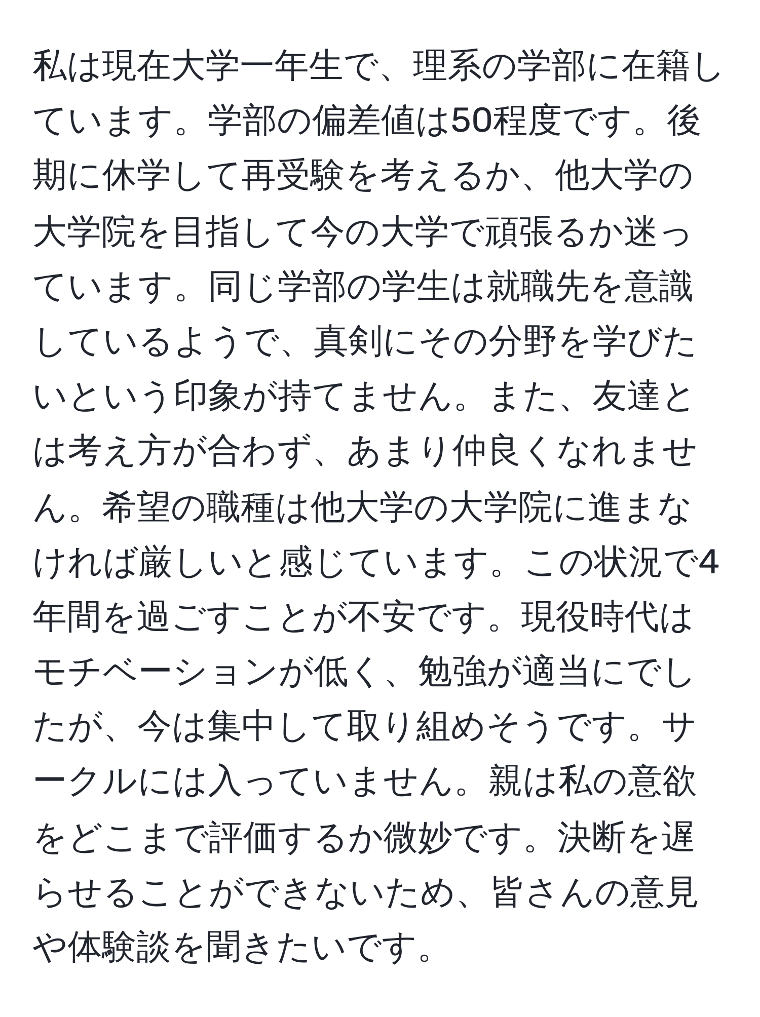 私は現在大学一年生で、理系の学部に在籍しています。学部の偏差値は50程度です。後期に休学して再受験を考えるか、他大学の大学院を目指して今の大学で頑張るか迷っています。同じ学部の学生は就職先を意識しているようで、真剣にその分野を学びたいという印象が持てません。また、友達とは考え方が合わず、あまり仲良くなれません。希望の職種は他大学の大学院に進まなければ厳しいと感じています。この状況で4年間を過ごすことが不安です。現役時代はモチベーションが低く、勉強が適当にでしたが、今は集中して取り組めそうです。サークルには入っていません。親は私の意欲をどこまで評価するか微妙です。決断を遅らせることができないため、皆さんの意見や体験談を聞きたいです。