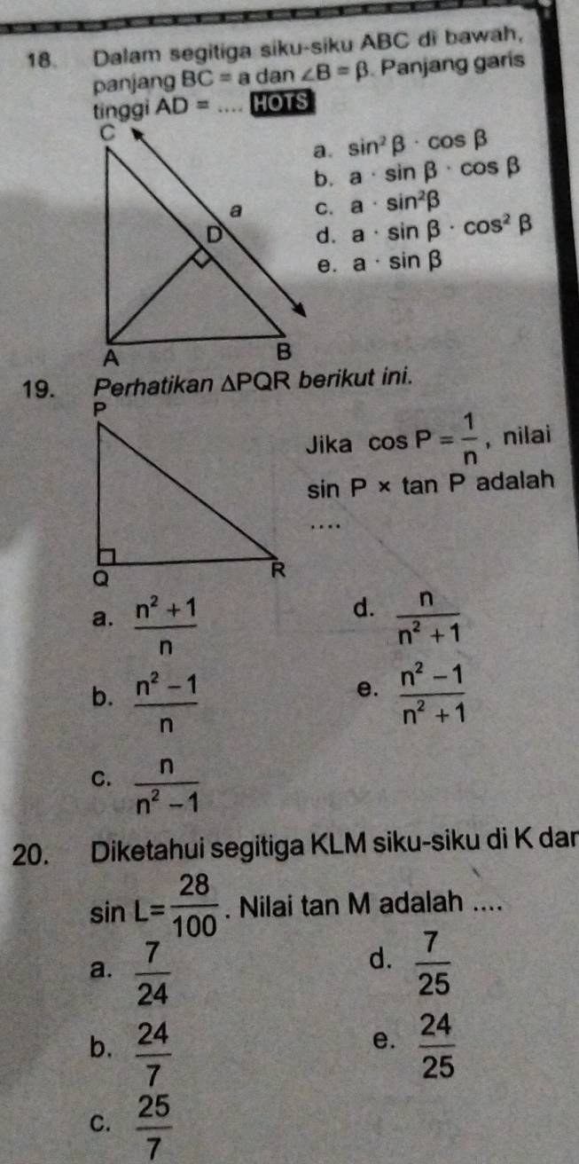 Dalam segitiga siku-siku ABC di bawah,
panjang BC=a dan ∠ B=beta Panjang garis
tinggi AD= HOTS
a. sin^2beta · cos beta
b. a· sin beta · cos beta
C. a· sin^2beta
d. a· sin beta · cos^2beta
e. a· sin beta
19. Perhatikan △ PQR berikut ini.
Jika cos P= 1/n  , nilai
sin P* tan P adalah
….
d.
a.  (n^2+1)/n   n/n^2+1 
b.  (n^2-1)/n   (n^2-1)/n^2+1 
e.
C.  n/n^2-1 
20. Diketahui segitiga KLM siku-siku di K dar
sin L= 28/100  Nilai 2 IV I adalah ....
an
d.
a.  7/24   7/25 
b.  24/7   24/25 
e.
C.  25/7 