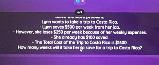 6/9 
Lynn wants to take a trip to Costa Rica. 
- Lynn saves $500 per week from her job. 
- However, she loses $250 per week because of her weekly expenses. 
- She already has $100 saved. 
- The Total Cost of the Trip to Costa Rica is $1600. 
How many weeks will it take her to save for a trip to Costa Rica?