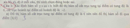 ở mỗi câu, thí sinh chọn đúng hoặc sai. 
Câu 1: Xác định hàm số y=ax+b biết đồ thị hàm số cắt trục tung tại điểm có tung độ là
6, cát trục hoành tại điểm có hoành độ là −2. 
a) Đồ thị hàm số cắt trục tung tại điểm có tung độ là 6 nên nên đồ thị hàm số đi qua 
điểm (6;0)