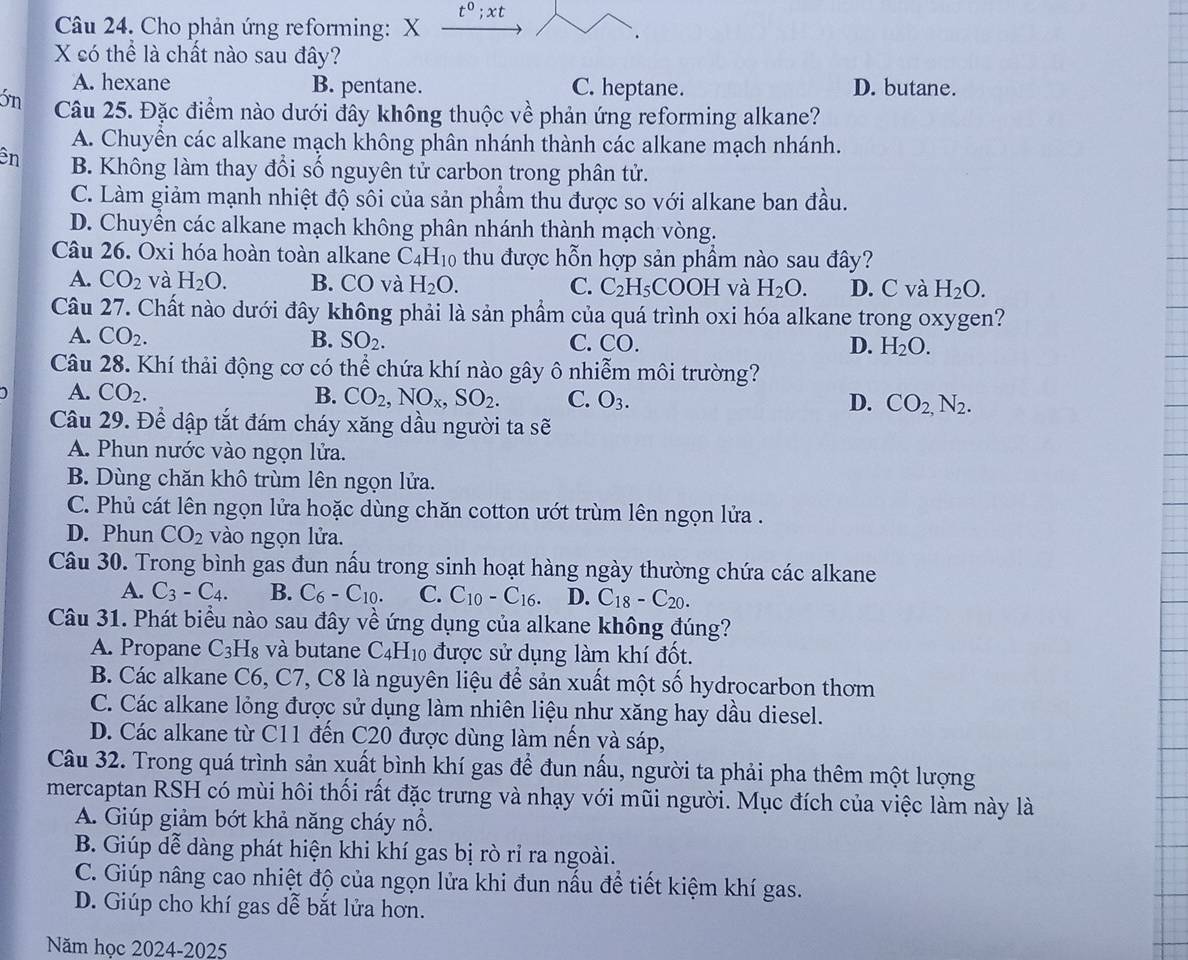 t^0;xt
Câu 24. Cho phản ứng reforming: X
X có thể là chất nào sau đây?
A. hexane B. pentane. C. heptane. D. butane.
3n Câu 25. Đặc điểm nào dưới đây không thuộc về phản ứng reforming alkane?
A. Chuyền các alkane mạch không phân nhánh thành các alkane mạch nhánh.
ên B. Không làm thay đổi số nguyên tử carbon trong phân tử.
C. Làm giảm mạnh nhiệt độ sối của sản phẩm thu được so với alkane ban đầu.
D. Chuyền các alkane mạch không phân nhánh thành mạch vòng.
Câu 26. Oxi hóa hoàn toàn alkane C_4H_10 thu được hỗn hợp sản phầm nào sau đây?
A. CO_2 và H_2O. B. CO và H_2O. C. C_2H_5COOH và H_2O. D. C và H_2O.
Câu 27. Chất nào dưới đây không phải là sản phẩm của quá trình oxi hóa alkane trong oxygen?
A. CO_2. B. SO_2. C. CO. D. H_2O.
Câu 28. Khí thải động cơ có thể chứa khí nào gây ô nhiễm môi trường?
A. CO_2. B. CO_2,NO_x,SO_2. C. O_3. D. CO_2,N_2.
Câu 29. Để dập tắt đám cháy xăng dầu người ta sẽ
A. Phun nước vào ngọn lửa.
B. Dùng chăn khô trùm lên ngọn lửa.
C. Phủ cát lên ngọn lửa hoặc dùng chăn cotton ướt trùm lên ngọn lửa .
D. Phun CO_2 vào ngọn lửa.
Câu 30. Trong bình gas đun nấu trong sinh hoạt hàng ngày thường chứa các alkane
A. C_3-C_4. B. C_6-C_10. C. C_10-C_16. D. C_18-C_20.
Câu 31. Phát biểu nào sau đây về ứng dụng của alkane không đúng?
A. Propane C_3H_8 và butane C4H10 được sử dụng làm khí đốt.
B. Các alkane C6, C7, C8 là nguyên liệu để sản xuất một số hydrocarbon thơm
C. Các alkane lỏng được sử dụng làm nhiên liệu như xăng hay dầu diesel.
D. Các alkane từ C11 đến C20 được dùng làm nến và sáp,
Câu 32. Trong quá trình sản xuất bình khí gas để đun nấu, người ta phải pha thêm một lượng
mercaptan RSH có mùi hôi thối rất đặc trưng và nhạy với mũi người. Mục đích của việc làm này là
A. Giúp giảm bớt khả năng cháy nổ.
B. Giúp dễ dàng phát hiện khi khí gas bị rò rỉ ra ngoài.
C. Giúp nâng cao nhiệt độ của ngọn lửa khi đun nấu để tiết kiệm khí gas.
D. Giúp cho khí gas dễ bắt lửa hơn.
Năm học 2024-2025