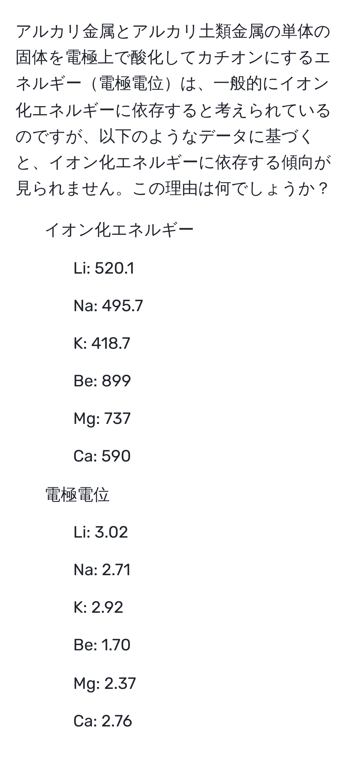 アルカリ金属とアルカリ土類金属の単体の固体を電極上で酸化してカチオンにするエネルギー電極電位は、一般的にイオン化エネルギーに依存すると考えられているのですが、以下のようなデータに基づくと、イオン化エネルギーに依存する傾向が見られません。この理由は何でしょうか？

- イオン化エネルギー 
- Li: 520.1 
- Na: 495.7 
- K: 418.7 
- Be: 899 
- Mg: 737 
- Ca: 590 

- 電極電位 
- Li: 3.02 
- Na: 2.71 
- K: 2.92 
- Be: 1.70 
- Mg: 2.37 
- Ca: 2.76