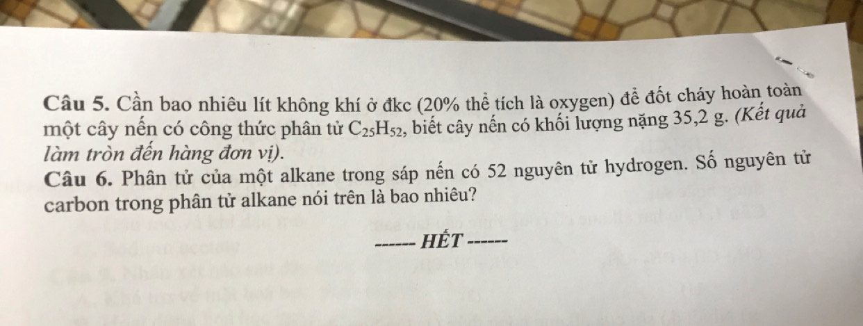 Cầu 5. Cần bao nhiêu lít không khí ở đkc (20% thể tích là oxygen) để đốt cháy hoàn toàn 
một cây nến có công thức phân tử C_25H_52 , biết cây nến có khối lượng nặng 35,2 g. (Kết quả 
làm tròn đến hàng đơn vị). 
Câu 6. Phân tử của một alkane trong sáp nến có 52 nguyên tử hydrogen. Số nguyên tử 
carbon trong phân tử alkane nói trên là bao nhiêu? 
_Hết_