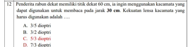 12 │ Penderita rabun dekat memiliki titik dekat 60 cm, ia ingin menggunakan kacamata yang
dapat digunakan untuk membaca pada jarak 30 cm. Kekuatan lensa kacamata yang
harus digunakan adalah …
A. 3/5 dioptri
B. 3/2 dioptri
C. 5/3 dioptri
D. 7/3 dioptri