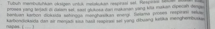 Tubuh membutuhkan oksigen untuk melakukan respirasi sel, Respirasi selular adaan sual. 
proses yang terjadi di dalam sel, saat glukosa dari makanan yang kita makan dipecah denga 
bantuan karbon dioksida sehingga menghasilkan energi. Selama proses respirasi seluler 
karbondioksida dan air menjadi sisa hasil respirasi sel yang dibuang ketika menghembuskan 
napas. ( .... )