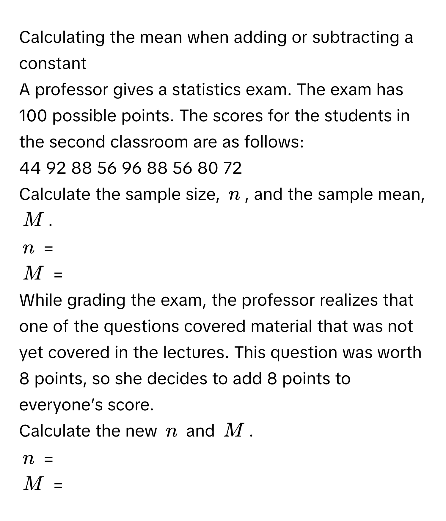 Calculating the mean when adding or subtracting a constant

A professor gives a statistics exam. The exam has 100 possible points. The scores for the students in the second classroom are as follows: 
44 92 88 56 96 88 56 80 72

Calculate the sample size, $n$, and the sample mean, $M$. 
$n$ = 
$M$ = 

While grading the exam, the professor realizes that one of the questions covered material that was not yet covered in the lectures. This question was worth 8 points, so she decides to add 8 points to everyone’s score.

Calculate the new $n$ and $M$.
$n$ = 
$M$ =