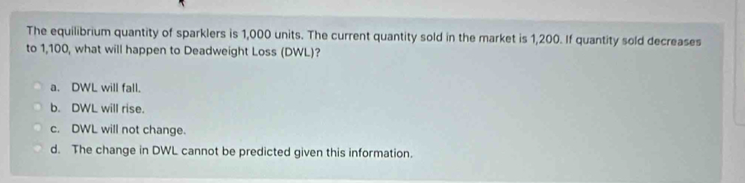 The equilibrium quantity of sparklers is 1,000 units. The current quantity sold in the market is 1,200. If quantity sold decreases
to 1,100, what will happen to Deadweight Loss (DWL)?
a. DWL will fall.
b. DWL will rise.
c. DWL will not change.
d. The change in DWL cannot be predicted given this information.