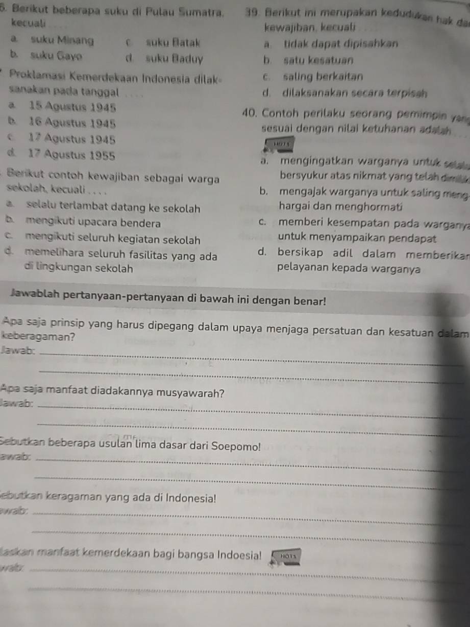 Berikut beberapa suku di Pulau Sumatra. 39. Berikut ini merupakan kedudukan hak da
kecuali
kewajiban, kecuali
a. suku Minang c suku Batak a. tidak dapat dipisahkan
b. suku Gayo d. suku Baduy b satu kesatuan
Proklamasi Kemerdekaan Indonesia dilak c. saling berkaitan
sanakan pada tanggal d. dilaksanakan secara terpissh
a 15 Agustus 1945 40. Contoh perilaku seorang pemimpin yn
b. 16 Agustus 1945 sesuai dengan nilai ketuhanan adalah
c 17 Agustus 1945 102 s
d 17 Agustus 1955 a. mengingatkan warganya untuk setal 
Berkut contoh kewajiban sebagai warga bersyukur atas nikmat yang tetah dim .
sekolah, kecuali . . . . b. mengajak warganya untuk saling men
. selalu terlambat datang ke sekolah hargai dan menghormati
b  mengikuti upacara bendera c. memberi kesempatan pada wargany
c. mengikuti seluruh kegiatan sekolah
untuk menyampaikan pendapat
d. memelihara seluruh fasilitas yang ada d. bersikap adil dalam memberika
di lìngkungan sekolah pelayanan kepada warganya
Jawablah pertanyaan-pertanyaan di bawah ini dengan benar!
Apa saja prinsip yang harus dipegang dalam upaya menjaga persatuan dan kesatuan dalam
keberagaman?
Jawab:_
_
Apa saja manfaat diadakannya musyawarah?
Jawab:_
_
Sebutkan beberapa usulan lima dasar dari Soepomo!
awab:_
_
ebutkan keragaman yang ada di Indonesia!
wab:_
_
Laskan manfaat kemerdekaan bagi bangsa Indoesia! HO1s
waftr._
_